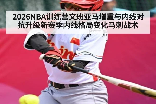 2026NBA训练营文班亚马增重与内线对抗升级新赛季内线格局变化马刺战术