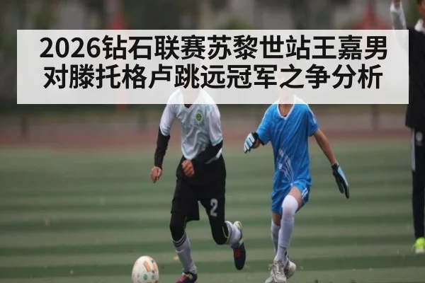 2026钻石联赛苏黎世站王嘉男对滕托格卢跳远冠军之争分析